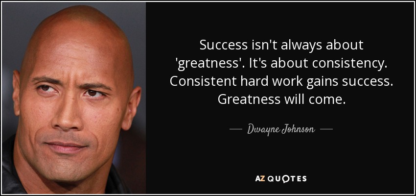 Success isn't always about 'greatness'. It's about consistency. Consistent hard work gains success. Greatness will come. - Dwayne Johnson