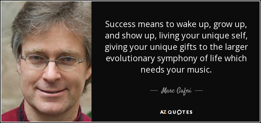 Success means to wake up, grow up, and show up, living your unique self, giving your unique gifts to the larger evolutionary symphony of life which needs your music. - Marc Gafni