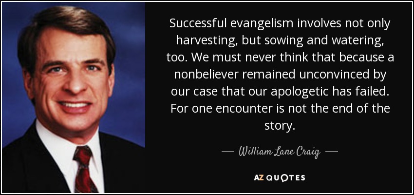 Successful evangelism involves not only harvesting, but sowing and watering, too. We must never think that because a nonbeliever remained unconvinced by our case that our apologetic has failed. For one encounter is not the end of the story. - William Lane Craig