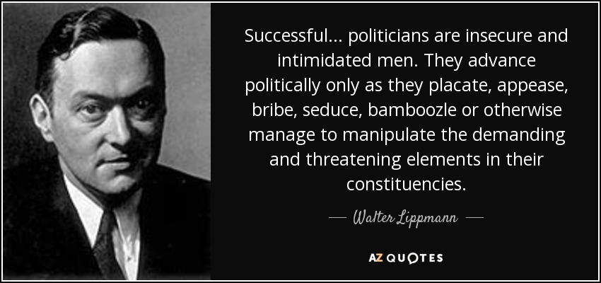 Successful ... politicians are insecure and intimidated men. They advance politically only as they placate, appease, bribe, seduce, bamboozle or otherwise manage to manipulate the demanding and threatening elements in their constituencies. - Walter Lippmann