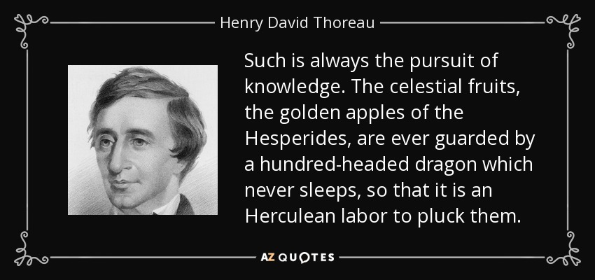 Such is always the pursuit of knowledge. The celestial fruits, the golden apples of the Hesperides, are ever guarded by a hundred-headed dragon which never sleeps, so that it is an Herculean labor to pluck them. - Henry David Thoreau
