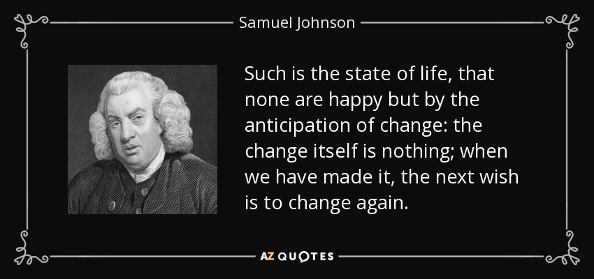 Such is the state of life, that none are happy but by the anticipation of change: the change itself is nothing; when we have made it, the next wish is to change again. - Samuel Johnson