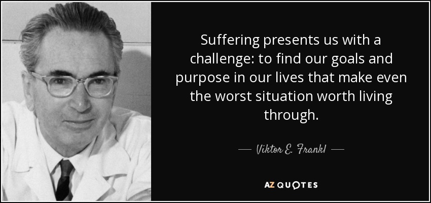 Suffering presents us with a challenge: to find our goals and purpose in our lives that make even the worst situation worth living through. - Viktor E. Frankl