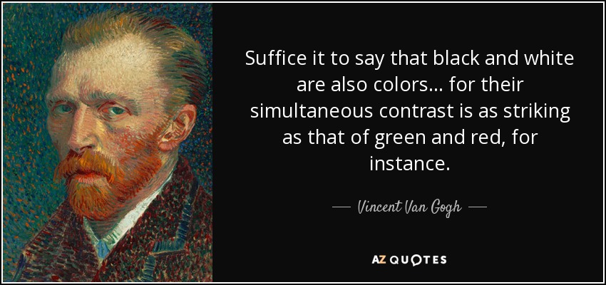 Suffice it to say that black and white are also colors... for their simultaneous contrast is as striking as that of green and red, for instance. - Vincent Van Gogh