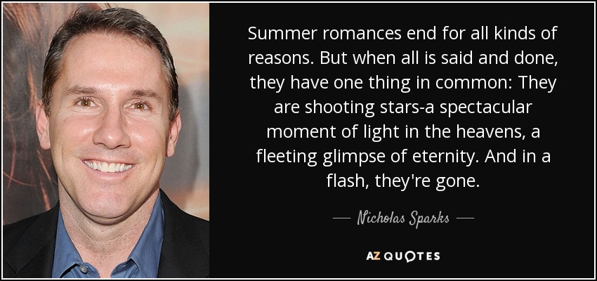Summer romances end for all kinds of reasons. But when all is said and done, they have one thing in common: They are shooting stars-a spectacular moment of light in the heavens, a fleeting glimpse of eternity. And in a flash, they're gone. - Nicholas Sparks