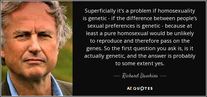 Superficially it's a problem if homosexuality is genetic - if the difference between people's sexual preferences is genetic - because at least a pure homosexual would be unlikely to reproduce and therefore pass on the genes. So the first question you ask is, is it actually genetic, and the answer is probably to some extent yes. - Richard Dawkins