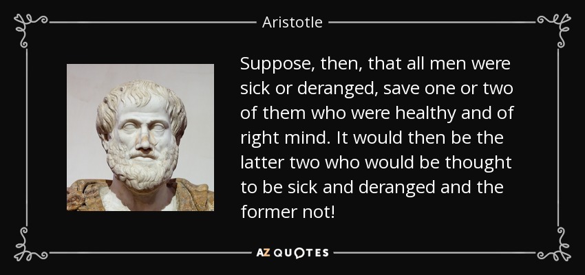 Suppose, then, that all men were sick or deranged, save one or two of them who were healthy and of right mind. It would then be the latter two who would be thought to be sick and deranged and the former not! - Aristotle