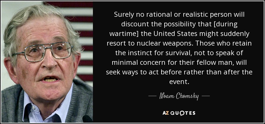 Surely no rational or realistic person will discount the possibility that [during wartime] the United States might suddenly resort to nuclear weapons. Those who retain the instinct for survival, not to speak of minimal concern for their fellow man, will seek ways to act before rather than after the event. - Noam Chomsky