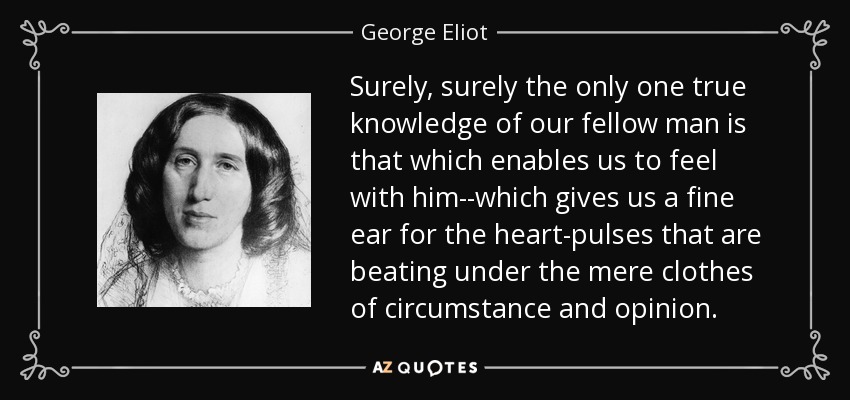 Sin duda, sin duda, el único conocimiento verdadero de nuestro prójimo es el que nos permite sentir con él, el que nos da un oído fino para los impulsos del corazón que laten bajo el mero ropaje de las circunstancias y la opinión. - George Eliot