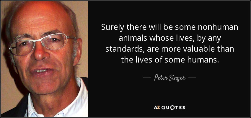 Surely there will be some nonhuman animals whose lives, by any standards, are more valuable than the lives of some humans. - Peter Singer