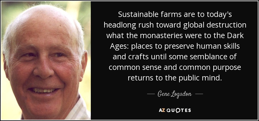 Sustainable farms are to today's headlong rush toward global destruction what the monasteries were to the Dark Ages: places to preserve human skills and crafts until some semblance of common sense and common purpose returns to the public mind. - Gene Logsdon