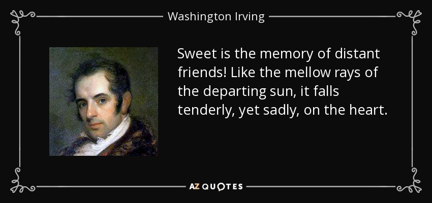 Sweet is the memory of distant friends! Like the mellow rays of the departing sun, it falls tenderly, yet sadly, on the heart. - Washington Irving