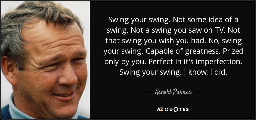 Swing your swing. Not some idea of a swing. Not a swing you saw on TV. Not that swing you wish you had. No, swing your swing. Capable of greatness. Prized only by you. Perfect in it's imperfection. Swing your swing. I know, I did. - Arnold Palmer