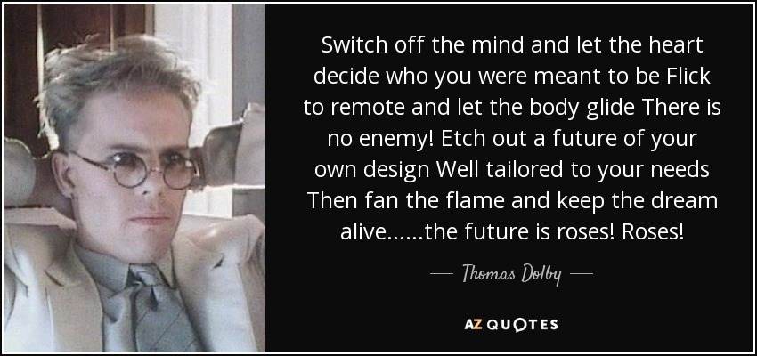 Switch off the mind and let the heart decide who you were meant to be Flick to remote and let the body glide There is no enemy! Etch out a future of your own design Well tailored to your needs Then fan the flame and keep the dream alive ... ...the future is roses! Roses! - Thomas Dolby