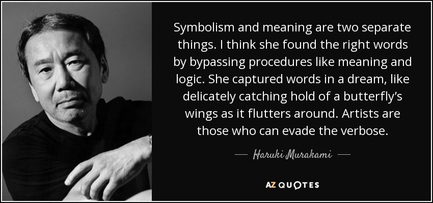 Symbolism and meaning are two separate things. I think she found the right words by bypassing procedures like meaning and logic. She captured words in a dream, like delicately catching hold of a butterfly’s wings as it flutters around. Artists are those who can evade the verbose. - Haruki Murakami