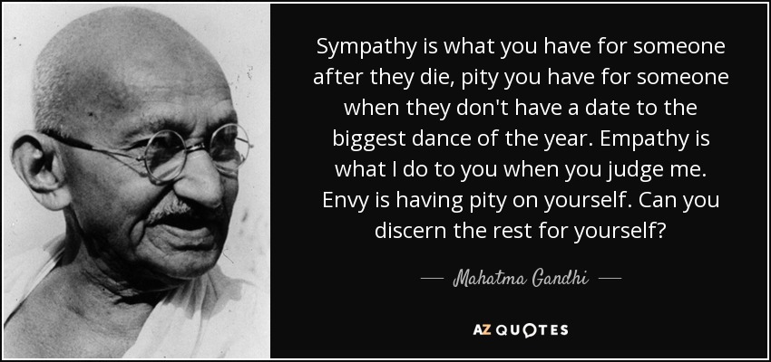 Sympathy is what you have for someone after they die, pity you have for someone when they don't have a date to the biggest dance of the year. Empathy is what I do to you when you judge me. Envy is having pity on yourself. Can you discern the rest for yourself? - Mahatma Gandhi