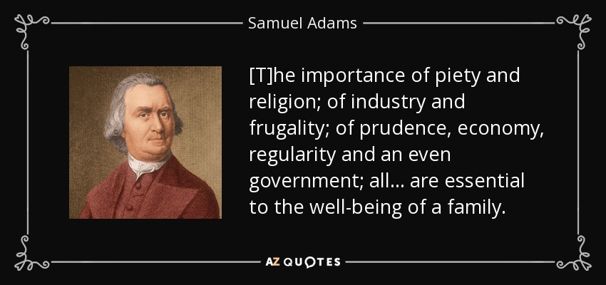 [T]he importance of piety and religion; of industry and frugality; of prudence, economy, regularity and an even government; all . . . are essential to the well-being of a family. - Samuel Adams