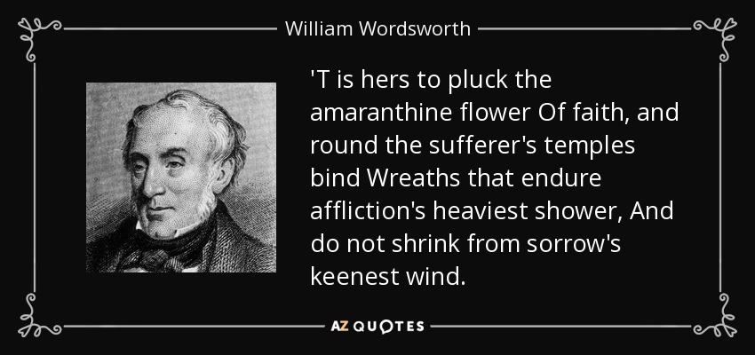'T is hers to pluck the amaranthine flower Of faith, and round the sufferer's temples bind Wreaths that endure affliction's heaviest shower, And do not shrink from sorrow's keenest wind. - William Wordsworth