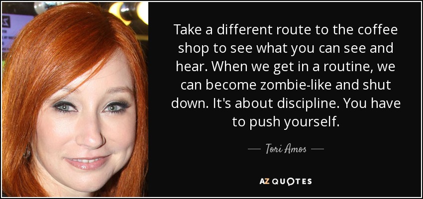 Take a different route to the coffee shop to see what you can see and hear. When we get in a routine, we can become zombie-like and shut down. It's about discipline. You have to push yourself. - Tori Amos