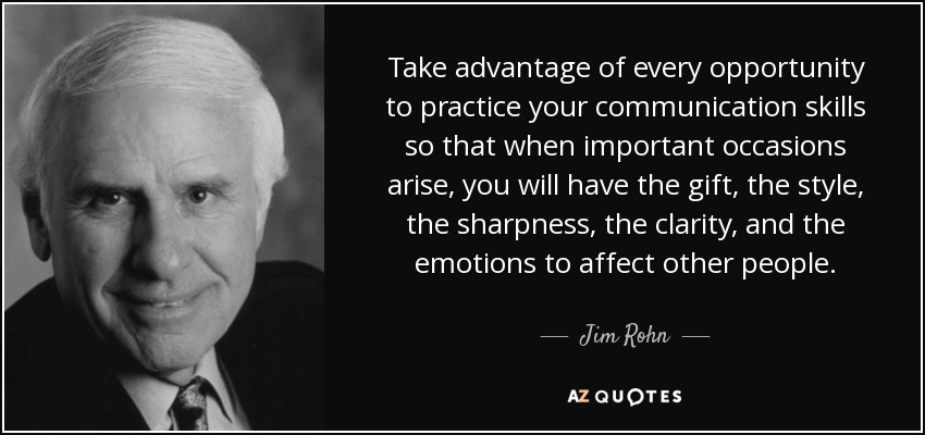 Take advantage of every opportunity to practice your communication skills so that when important occasions arise, you will have the gift, the style, the sharpness, the clarity, and the emotions to affect other people. - Jim Rohn