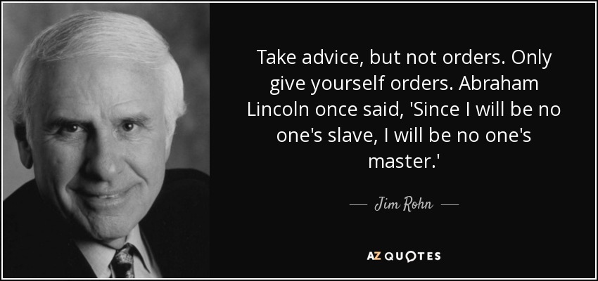 Take advice, but not orders. Only give yourself orders. Abraham Lincoln once said, 'Since I will be no one's slave, I will be no one's master.' - Jim Rohn