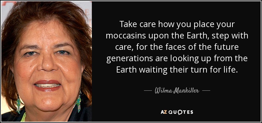 Take care how you place your moccasins upon the Earth, step with care, for the faces of the future generations are looking up from the Earth waiting their turn for life. - Wilma Mankiller