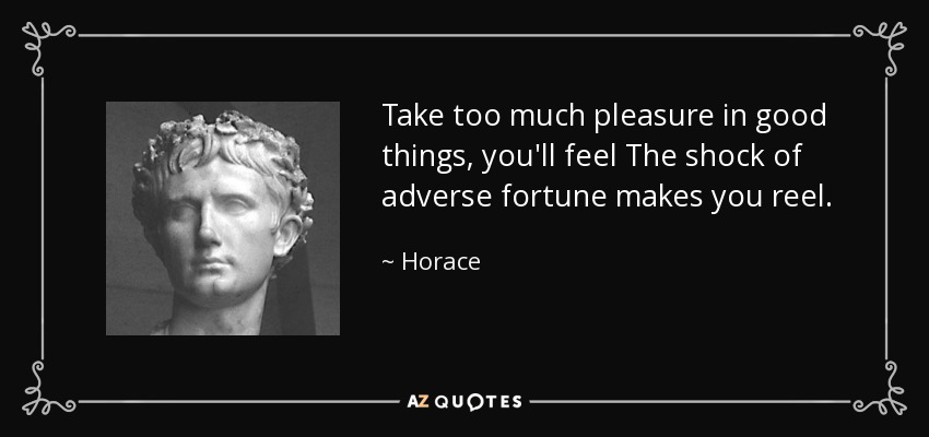 Take too much pleasure in good things, you'll feel The shock of adverse fortune makes you reel. - Horace