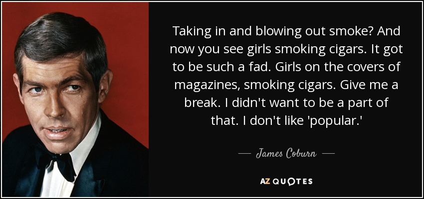 Taking in and blowing out smoke? And now you see girls smoking cigars. It got to be such a fad. Girls on the covers of magazines, smoking cigars. Give me a break. I didn't want to be a part of that. I don't like 'popular.' - James Coburn