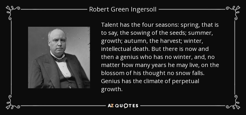 Talent has the four seasons: spring, that is to say, the sowing of the seeds; summer, growth; autumn, the harvest; winter, intellectual death. But there is now and then a genius who has no winter, and, no matter how many years he may live, on the blossom of his thought no snow falls. Genius has the climate of perpetual growth. - Robert Green Ingersoll