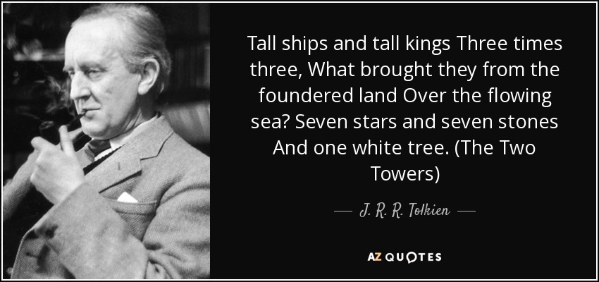 Tall ships and tall kings Three times three, What brought they from the foundered land Over the flowing sea? Seven stars and seven stones And one white tree. (The Two Towers) - J. R. R. Tolkien