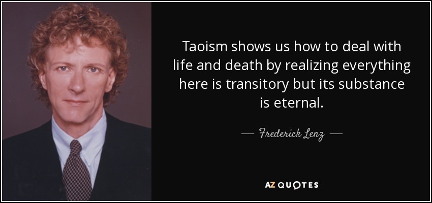 Taoism shows us how to deal with life and death by realizing everything here is transitory but its substance is eternal. - Frederick Lenz