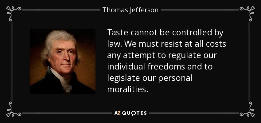 Taste cannot be controlled by law. We must resist at all costs any attempt to regulate our individual freedoms and to legislate our personal moralities. - Thomas Jefferson