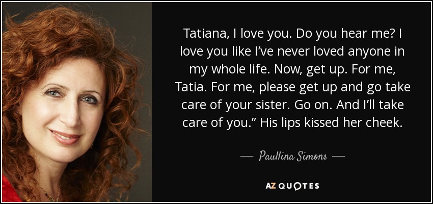 Tatiana, te quiero. ¿Me oyes? Te amo como nunca he amado a nadie en toda mi vida. Ahora, levántate. Por mí, Tatia. Por mí, por favor, levántate y ve a cuidar a tu hermana. Ve. Y yo cuidaré de ti". Sus labios besaron su mejilla. - Paullina Simons