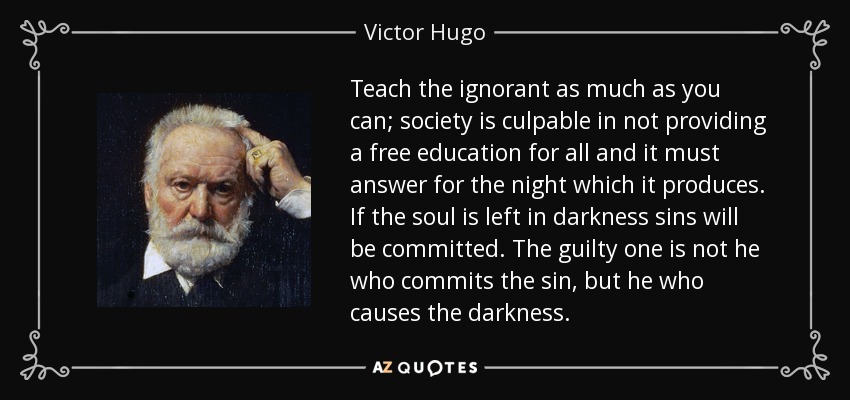 Teach the ignorant as much as you can; society is culpable in not providing a free education for all and it must answer for the night which it produces. If the soul is left in darkness sins will be committed. The guilty one is not he who commits the sin, but he who causes the darkness. - Victor Hugo