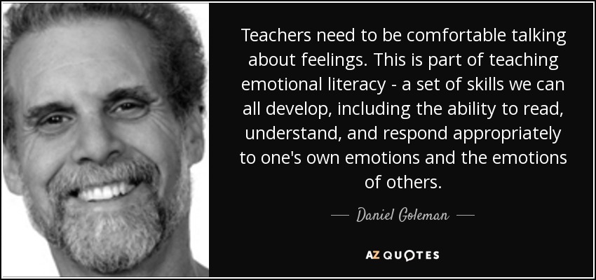 Teachers need to be comfortable talking about feelings. This is part of teaching emotional literacy - a set of skills we can all develop, including the ability to read, understand, and respond appropriately to one's own emotions and the emotions of others. - Daniel Goleman