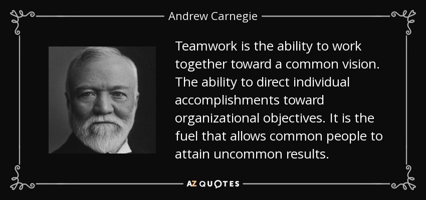 Teamwork is the ability to work together toward a common vision. The ability to direct individual accomplishments toward organizational objectives. It is the fuel that allows common people to attain uncommon results. - Andrew Carnegie