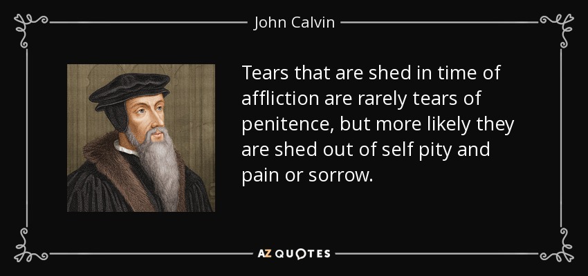 Tears that are shed in time of affliction are rarely tears of penitence, but more likely they are shed out of self pity and pain or sorrow. - John Calvin