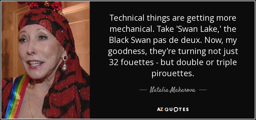 Technical things are getting more mechanical. Take 'Swan Lake,' the Black Swan pas de deux. Now, my goodness, they're turning not just 32 fouettes - but double or triple pirouettes. - Natalia Makarova