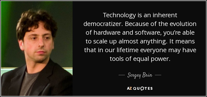 Technology is an inherent democratizer. Because of the evolution of hardware and software, you’re able to scale up almost anything. It means that in our lifetime everyone may have tools of equal power. - Sergey Brin