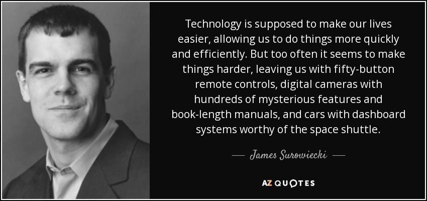 Technology is supposed to make our lives easier, allowing us to do things more quickly and efficiently. But too often it seems to make things harder, leaving us with fifty-button remote controls, digital cameras with hundreds of mysterious features and book-length manuals, and cars with dashboard systems worthy of the space shuttle. - James Surowiecki