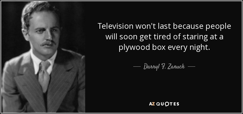 Television won't last because people will soon get tired of staring at a plywood box every night. - Darryl F. Zanuck