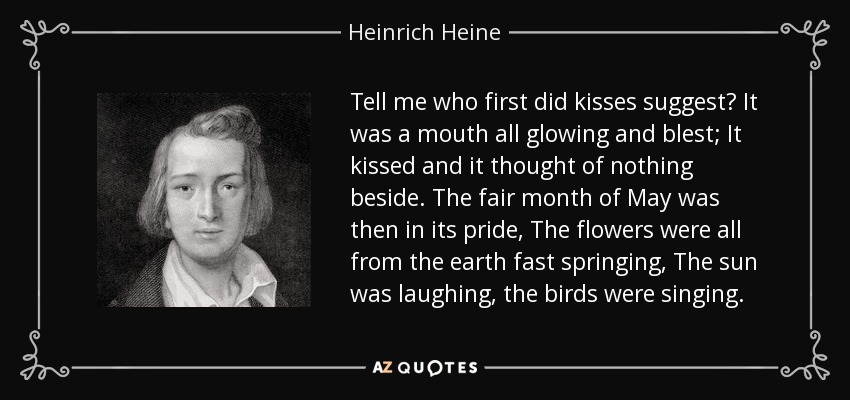 Tell me who first did kisses suggest? It was a mouth all glowing and blest; It kissed and it thought of nothing beside. The fair month of May was then in its pride, The flowers were all from the earth fast springing, The sun was laughing, the birds were singing. - Heinrich Heine