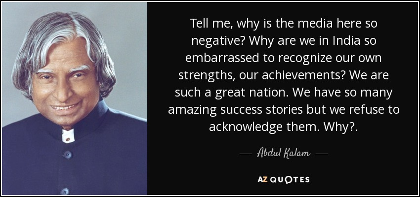 Tell me, why is the media here so negative? Why are we in India so embarrassed to recognize our own strengths, our achievements? We are such a great nation. We have so many amazing success stories but we refuse to acknowledge them. Why?. - Abdul Kalam
