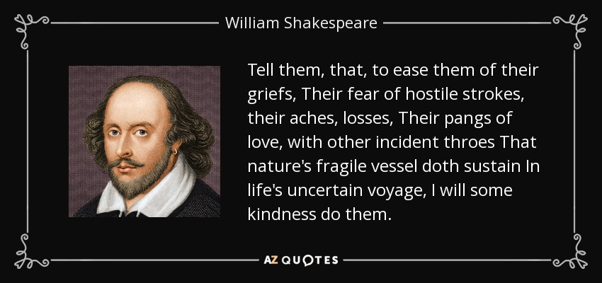 Tell them, that, to ease them of their griefs, Their fear of hostile strokes, their aches, losses, Their pangs of love, with other incident throes That nature's fragile vessel doth sustain In life's uncertain voyage, I will some kindness do them. - William Shakespeare