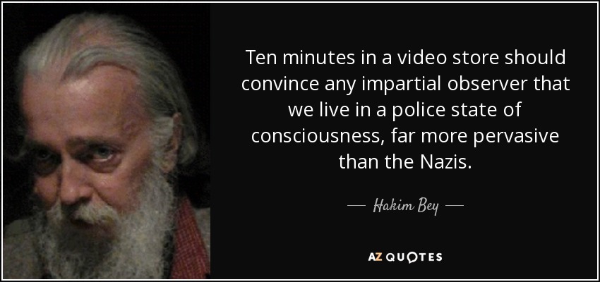 Ten minutes in a video store should convince any impartial observer that we live in a police state of consciousness, far more pervasive than the Nazis. - Hakim Bey