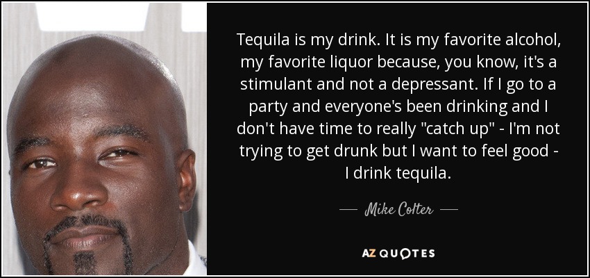 Tequila is my drink. It is my favorite alcohol, my favorite liquor because, you know, it's a stimulant and not a depressant. If I go to a party and everyone's been drinking and I don't have time to really 
