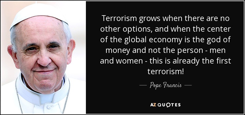 Terrorism grows when there are no other options, and when the center of the global economy is the god of money and not the person - men and women - this is already the first terrorism! - Pope Francis