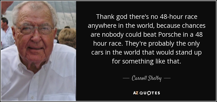 Thank god there's no 48-hour race anywhere in the world, because chances are nobody could beat Porsche in a 48 hour race. They're probably the only cars in the world that would stand up for something like that. - Carroll Shelby