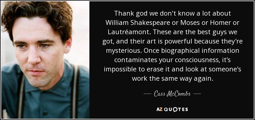 Thank god we don't know a lot about William Shakespeare or Moses or Homer or Lautréamont. These are the best guys we got, and their art is powerful because they're mysterious. Once biographical information contaminates your consciousness, it's impossible to erase it and look at someone's work the same way again. - Cass McCombs