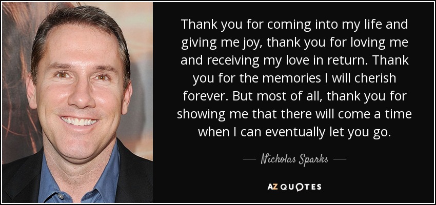 Thank you for coming into my life and giving me joy, thank you for loving me and receiving my love in return. Thank you for the memories I will cherish forever. But most of all, thank you for showing me that there will come a time when I can eventually let you go. - Nicholas Sparks